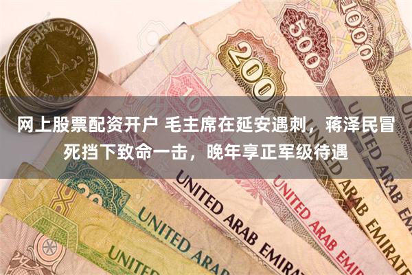 网上股票配资开户 毛主席在延安遇刺，蒋泽民冒死挡下致命一击，晚年享正军级待遇