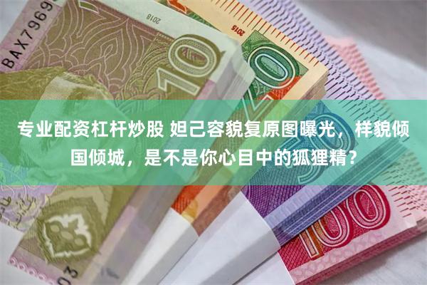 专业配资杠杆炒股 妲己容貌复原图曝光，样貌倾国倾城，是不是你心目中的狐狸精？