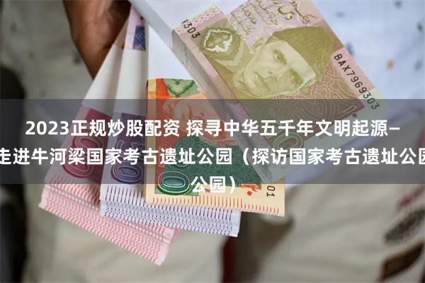 2023正规炒股配资 探寻中华五千年文明起源——走进牛河梁国家考古遗址公园（探访国家考古遗址公园）