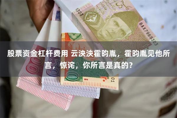 股票资金杠杆费用 云泱泱霍昀胤，霍昀胤见他所言，惊诧，你所言是真的？
