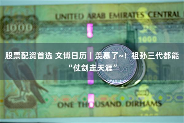 股票配资首选 文博日历丨羡慕了~！祖孙三代都能“仗剑走天涯”
