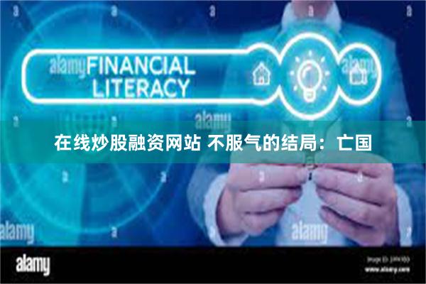 在线炒股融资网站 不服气的结局：亡国