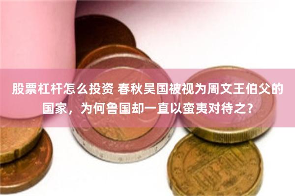 股票杠杆怎么投资 春秋吴国被视为周文王伯父的国家，为何鲁国却一直以蛮夷对待之？