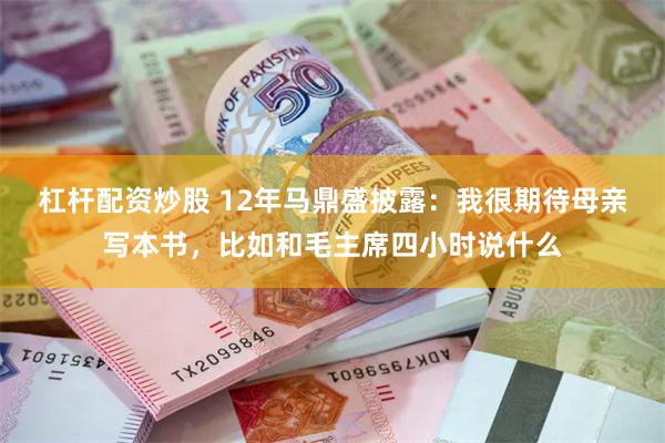 杠杆配资炒股 12年马鼎盛披露：我很期待母亲写本书，比如和毛主席四小时说什么