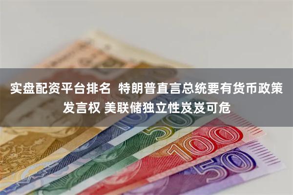 实盘配资平台排名  特朗普直言总统要有货币政策发言权 美联储独立性岌岌可危
