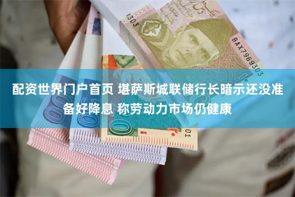 配资世界门户首页 堪萨斯城联储行长暗示还没准备好降息 称劳动力市场仍健康