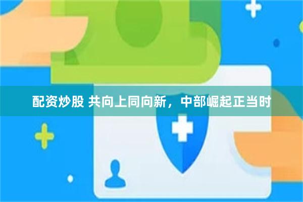 配资炒股 共向上同向新，中部崛起正当时