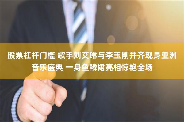 股票杠杆门槛 歌手刘艾琳与李玉刚并齐现身亚洲音乐盛典 一身鱼鳞裙亮相惊艳全场
