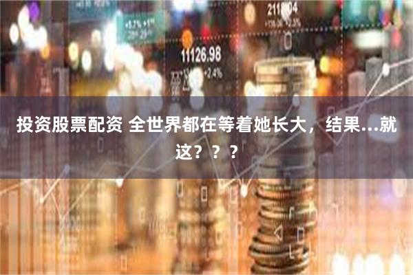 投资股票配资 全世界都在等着她长大,结果...就这???