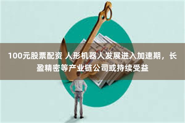 100元股票配资 人形机器人发展进入加速期，长盈精密等产业链公司或持续受益
