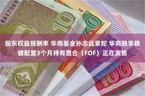 股东权益报酬率 华商基金孙志远掌舵 华商融享稳健配置3个月持有混合（FOF）正在发售