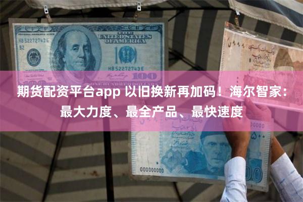 期货配资平台app 以旧换新再加码！海尔智家：最大力度、最全产品、最快速度