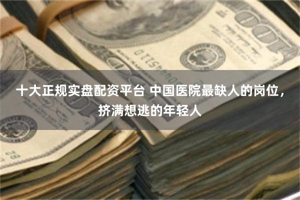 十大正规实盘配资平台 中国医院最缺人的岗位，挤满想逃的年轻人