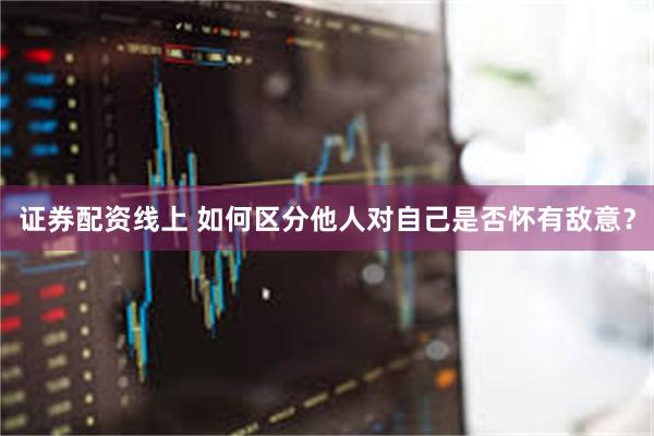 证券配资线上 如何区分他人对自己是否怀有敌意？