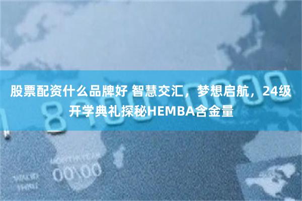 股票配资什么品牌好 智慧交汇，梦想启航，24级开学典礼探秘HEMBA含金量