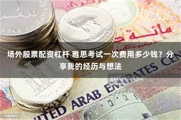 场外股票配资杠杆 雅思考试一次费用多少钱？分享我的经历与想法