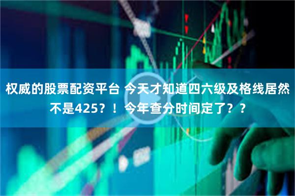 权威的股票配资平台 今天才知道四六级及格线居然不是425？！今年查分时间定了？？