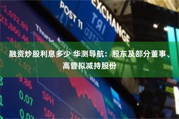 融资炒股利息多少 华测导航:股东及部分董事、高管拟减持股份