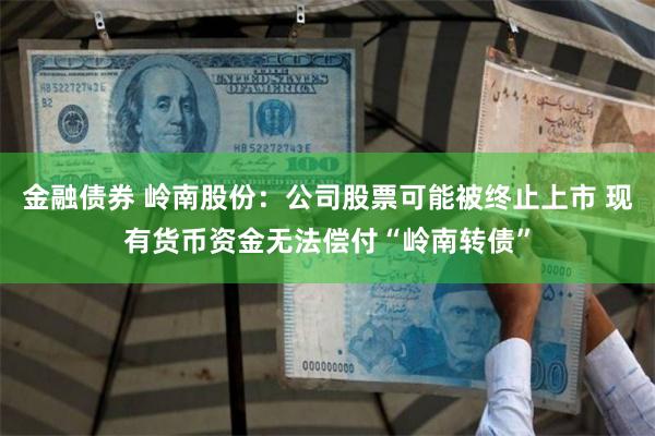 金融债券 岭南股份：公司股票可能被终止上市 现有货币资金无法偿付“岭南转债”