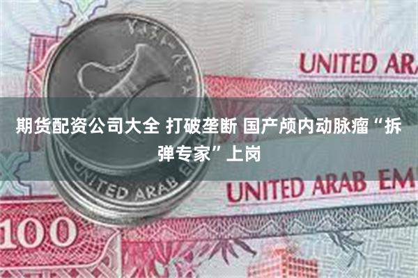 期货配资公司大全 打破垄断 国产颅内动脉瘤“拆弹专家”上岗