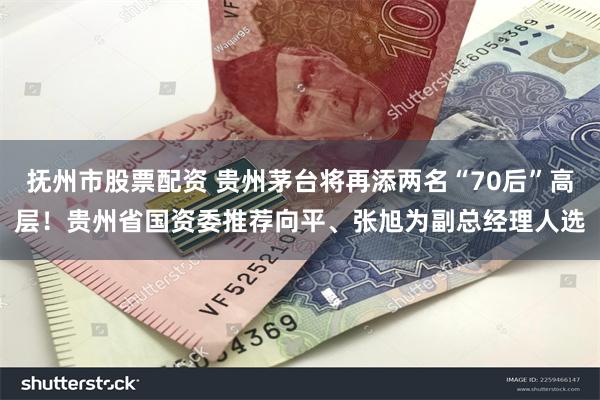 抚州市股票配资 贵州茅台将再添两名“70后”高层！贵州省国资委推荐向平、张旭为副总经理人选