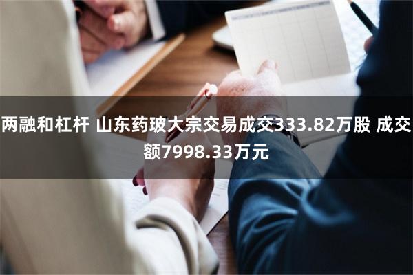 两融和杠杆 山东药玻大宗交易成交333.82万股 成交额7998.33万元