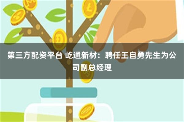 第三方配资平台 屹通新材：聘任王自勇先生为公司副总经理