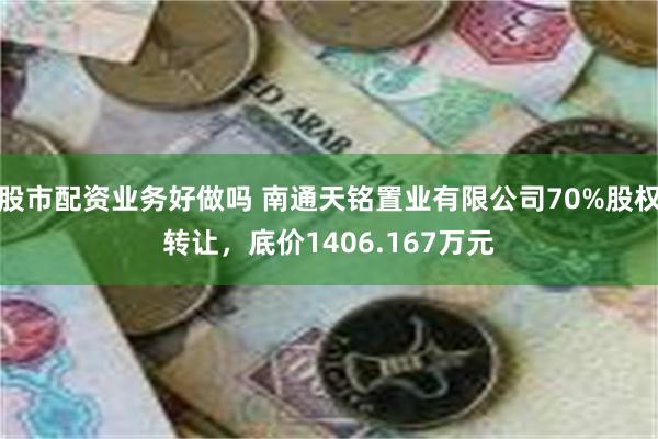 股市配资业务好做吗 南通天铭置业有限公司70%股权转让，底价1406.167万元