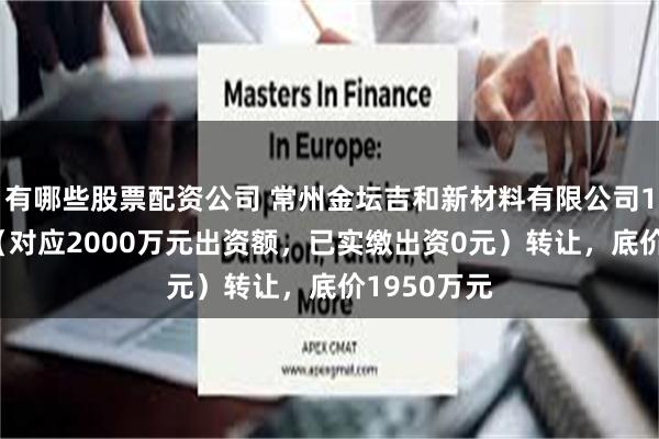 有哪些股票配资公司 常州金坛吉和新材料有限公司100%股权（对应2000万元出资额，已实缴出资0元）转让，底价1950万元