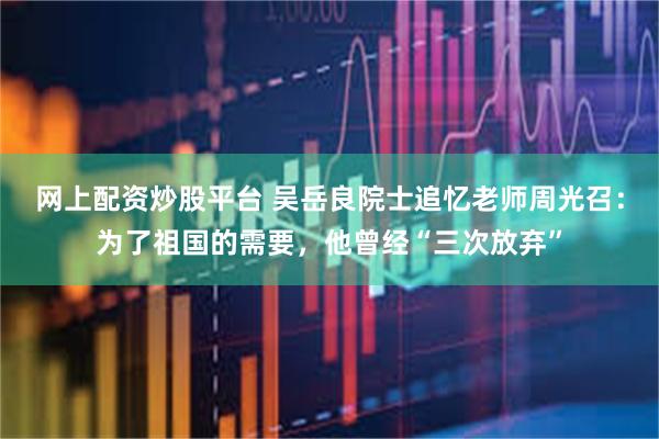 网上配资炒股平台 吴岳良院士追忆老师周光召：为了祖国的需要，他曾经“三次放弃”