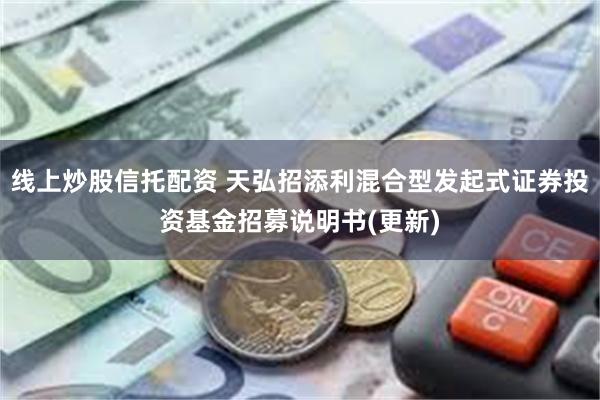 线上炒股信托配资 天弘招添利混合型发起式证券投资基金招募说明书(更新)