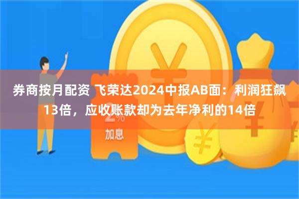 券商按月配资 飞荣达2024中报AB面：利润狂飙13倍，应收账款却为去年净利的14倍