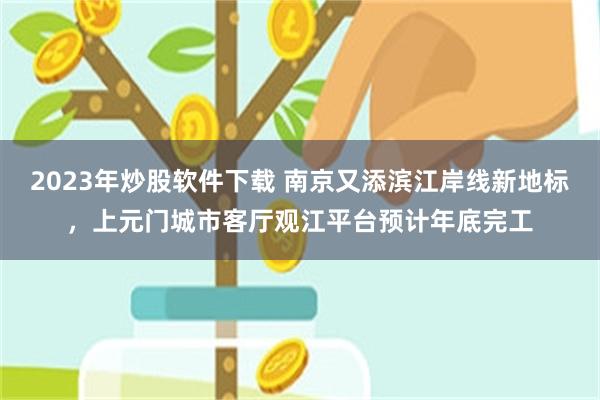 2023年炒股软件下载 南京又添滨江岸线新地标，上元门城市客厅观江平台预计年底完工