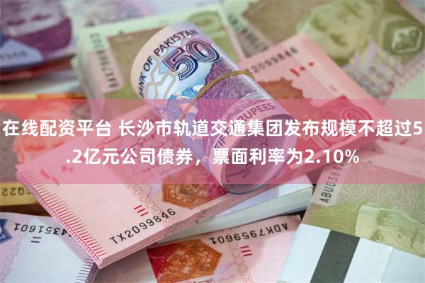 在线配资平台 长沙市轨道交通集团发布规模不超过5.2亿元公司债券，票面利率为2.10%