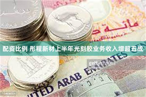 配资比例 彤程新材上半年光刻胶业务收入增超五成