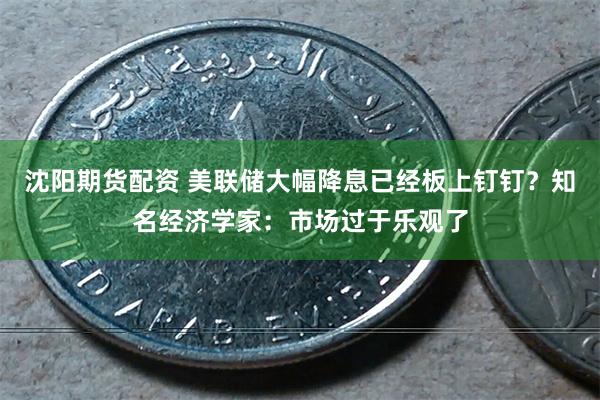 沈阳期货配资 美联储大幅降息已经板上钉钉？知名经济学家：市场过于乐观了