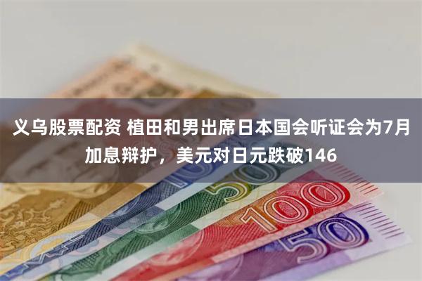 义乌股票配资 植田和男出席日本国会听证会为7月加息辩护，美元对日元跌破146