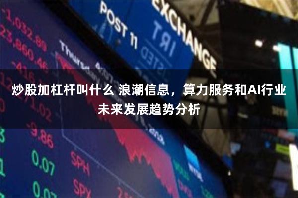 炒股加杠杆叫什么 浪潮信息，算力服务和AI行业未来发展趋势分析