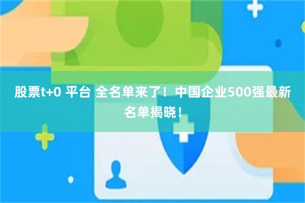 股票t+0 平台 全名单来了！中国企业500强最新名单揭晓！
