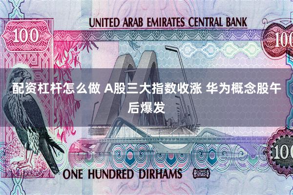 配资杠杆怎么做 A股三大指数收涨 华为概念股午后爆发