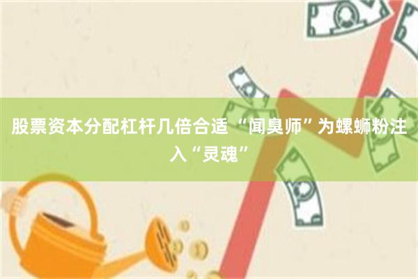 股票资本分配杠杆几倍合适 “闻臭师”为螺蛳粉注入“灵魂”
