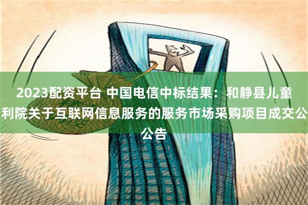 2023配资平台 中国电信中标结果：和静县儿童福利院关于互联网信息服务的服务市场采购项目成交公告