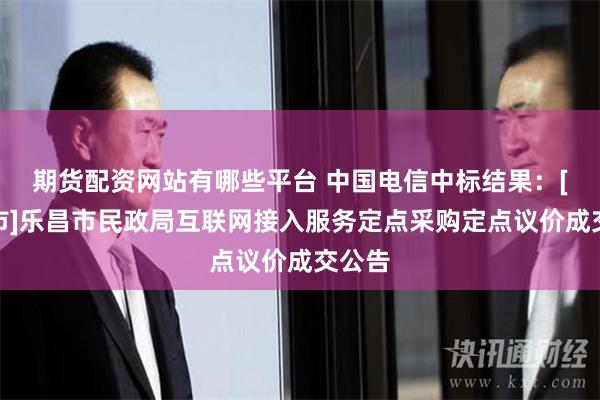 期货配资网站有哪些平台 中国电信中标结果：[乐昌市]乐昌市民政局互联网接入服务定点采购定点议价成交公告
