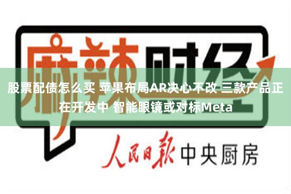 股票配债怎么买 苹果布局AR决心不改 三款产品正在开发中 智能眼镜或对标Meta