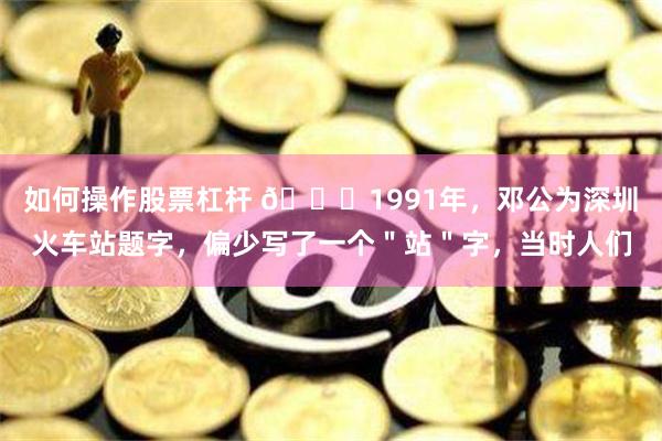 如何操作股票杠杆 🌞1991年，邓公为深圳火车站题字，偏少写了一个＂站＂字，当时人们