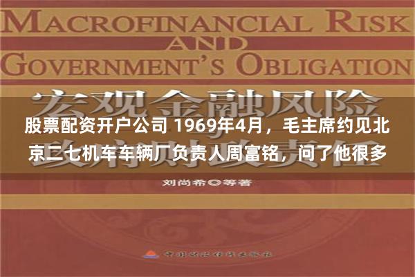 股票配资开户公司 1969年4月，毛主席约见北京二七机车车辆厂负责人周富铭，问了他很多