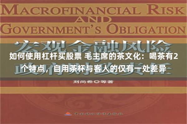 如何使用杠杆买股票 毛主席的茶文化：喝茶有2个特点，自用茶杯与客人的仅有一处差异