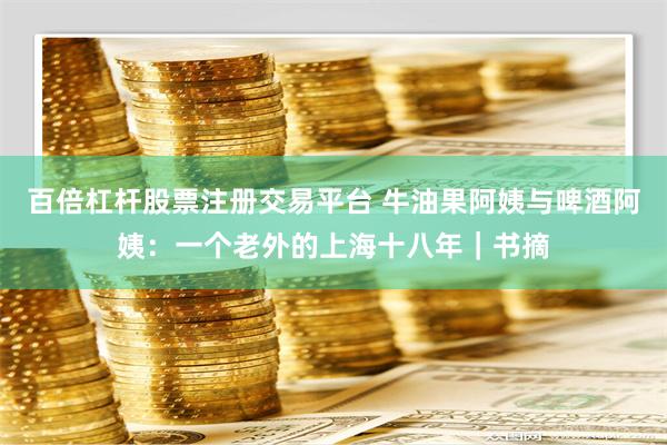 百倍杠杆股票注册交易平台 牛油果阿姨与啤酒阿姨：一个老外的上海十八年｜书摘