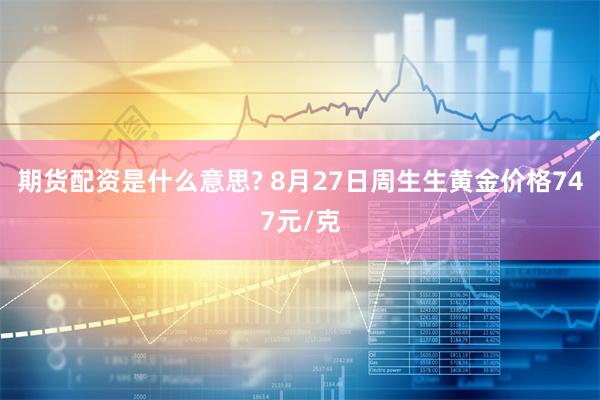 期货配资是什么意思? 8月27日周生生黄金价格747元/克