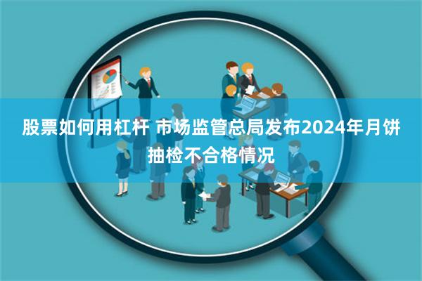 股票如何用杠杆 市场监管总局发布2024年月饼抽检不合格情况